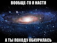 Вообще-то я Настя а ты походу обкурилась