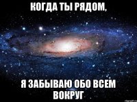 когда ты рядом, я забываю обо всем вокруг