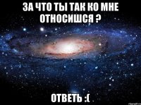 За что ты так ко мне относишся ? Ответь :(