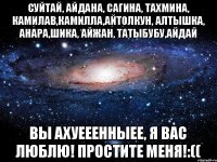 Суйтай, Айдана, Сагина, Тахмина, КамилаВ,Камилла,Айтолкун, Алтышка, Анара,Шика, Айжан, Татыбубу,Айдай Вы АХУЕЕЕННЫЕЕ, Я ВАС ЛЮБЛЮ! простите меня!:((