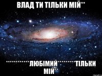 ВЛАД ТИ ТІЛЬКИ МІЙ** ************ЛЮБІМИЙ*********ТІЛЬКИ МІЙ**