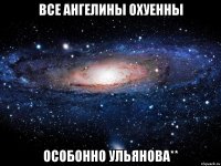 все Ангелины охуенны особонно Ульянова**