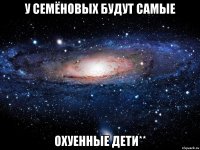 у Семёновых будут самые охуенные дети**