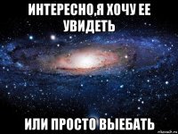 интересно,я хочу ее увидеть или просто выебать