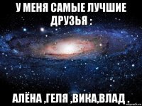 у меня самые лучшие друзья : алёна ,геля ,вика,влад .