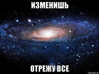 изменишь отрежу все