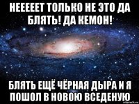 нееееет только не это да блять! да кемон! блять ещё чёрная дыра и я пошол в новою вседеную