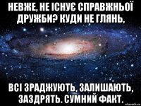 невже, не існує справжньої дружби? куди не глянь, всі зраджують, залишають, заздрять. сумний факт.