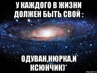 у каждого в жизни должен быть свой : одуван,нюрка,и ксюнчик)*