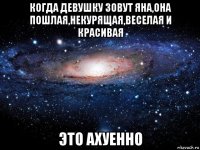 когда девушку зовут яна,она пошлая,некурящая,веселая и красивая это ахуенно