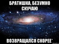 братишка, безумно скучаю возвращался скорее*