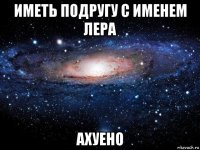 иметь подругу с именем лера ахуено