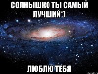 солнышко ты самый лучший*) люблю тебя