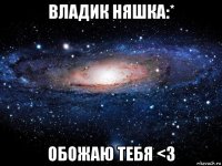 владик няшка:* обожаю тебя <3