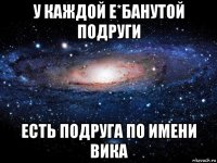 у каждой е*банутой подруги есть подруга по имени вика