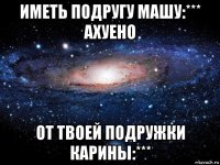 иметь подругу машу:*** ахуено от твоей подружки карины:***