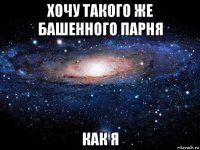 хочу такого же башенного парня как я