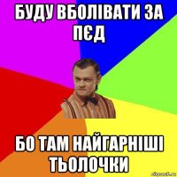 буду вболівати за пєд бо там найгарніші тьолочки