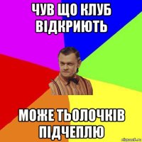 чув що клуб відкриють може тьолочків підчеплю