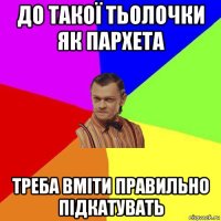 до такої тьолочки як пархета треба вміти правильно підкатувать