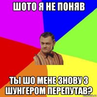 шото я не поняв ты шо мене знову з шунгером перепутав?