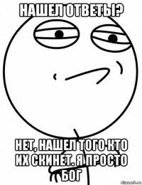 нашел ответы? нет, нашел того кто их скинет. я просто бог