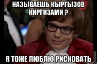 Называешь кыргызов киргизами ? я тоже люблю рисковать