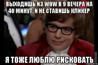 выходишь из wow в 9 вечера на 40 минут, и не ставишь кликер я тоже люблю рисковать