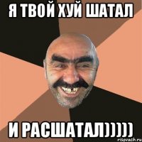 я твой хуй шатал и расшатал)))))