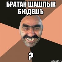 БРАТАН ШАШЛЫК БЮДЕШЪ ?