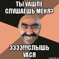 Ты уашпе слушаешь меня? ЭЭЭЭ!!!Слышь Уася