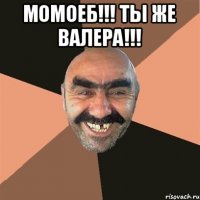 Момоеб!!! Ты же Валера!!! 