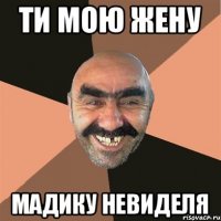 Ти мою жену Мадику невиделя