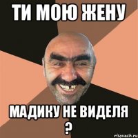 Ти мою жену Мадику не виделя ?