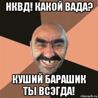 нквд! какой вада? куший барашик ты всэгда!