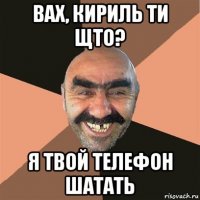 вах, кириль ти щто? я твой телефон шатать