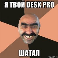 я твой desk pro шатал