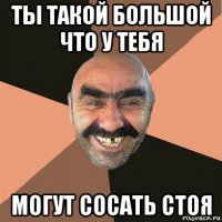 ты такой большой что у тебя могут сосать стоя