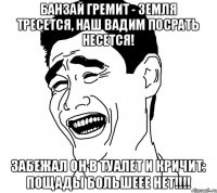 Банзай гремит - земля тресется, Наш Вадим посрать несется! Забежал он в туалет и кричит: пощады большеее НЕТ!!!!