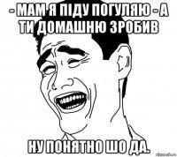 - Мам я піду погуляю - А ти домашню зробив Ну понятно шо да.