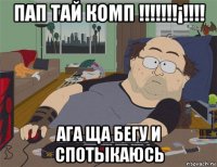 пап тай комп !!!!!!!¡!!!! ага ща бегу и спотыкаюсь