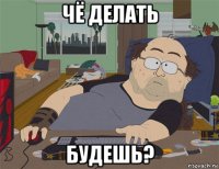 чё делать будешь?