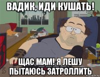 вадик, иди кушать! щас мам! я лешу пытаюсь затроллить