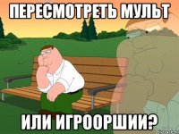 пересмотреть мульт или игрооршии?