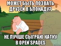 Может быть позвать друзей в Блокаду? Не лучше сыграю катку в open spades