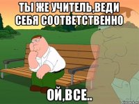 Ты же учитель,веди себя соответственно Ой,все..