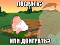 ПОСРАТЬ? ИЛИ ДОИГРАТЬ?