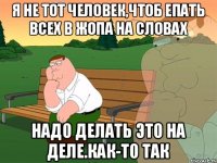 Я не тот человек,чтоб епать всех в жопа на словах Надо делать это на деле.Как-то так