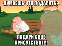 думаешь что подарить? подари свое присутствие!!!