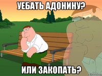 уебать адонину? или закопать?